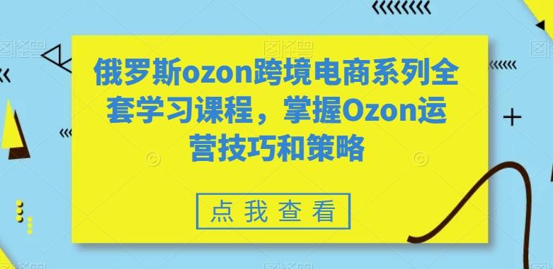 俄罗斯ozon跨境电商系列全套学习课程，掌握Ozon运营技巧和策略-网创资源