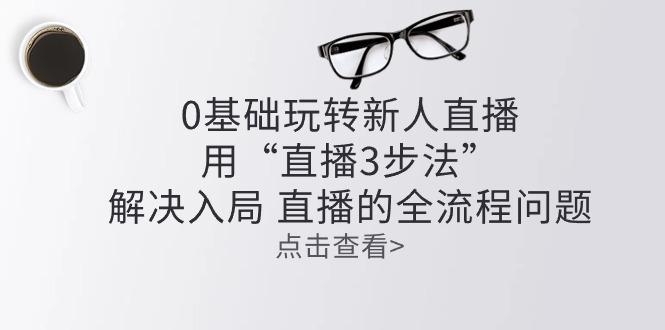零基础玩转新人直播：用“直播3步法”解决入局 直播全流程问题-网创资源
