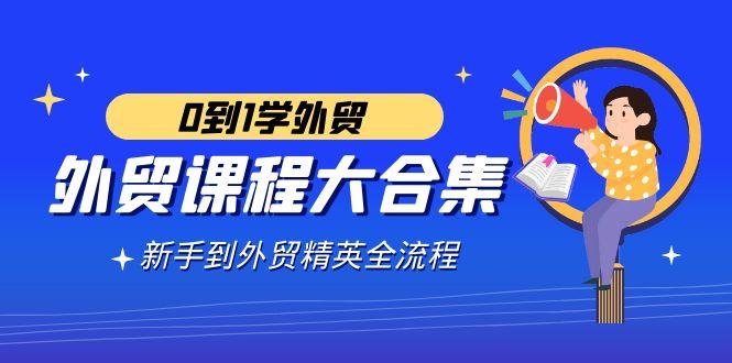 外贸-课程大合集，0到1学外贸，新手到外贸精英全流程(180节课)-网创资源