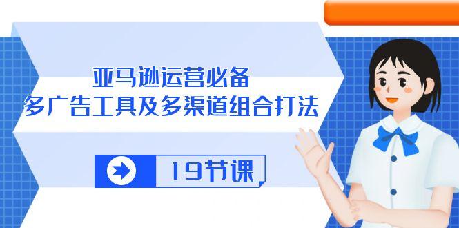 亚马逊 运营必备，多广告 工具及多渠道组合打法(19节课-网创资源