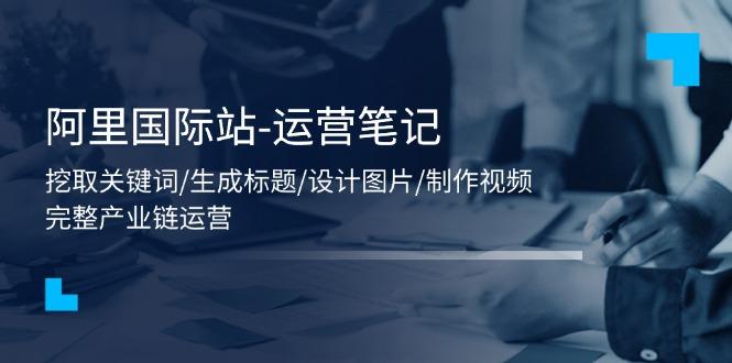 阿里国际站-运营笔记：挖取关键词/生成标题/设计图片/制作视频/56节课-网创资源