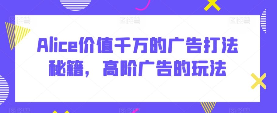 Alice价值千万的广告打法秘籍，高阶广告的玩法-网创资源