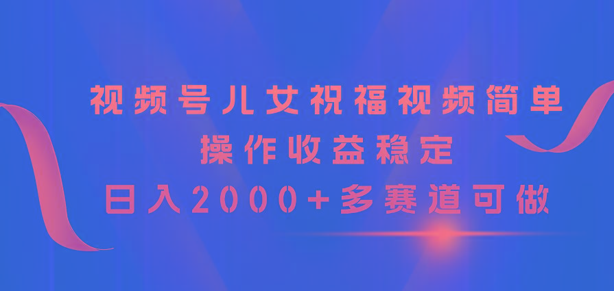 视频号儿女祝福视频，简单操作收益稳定，日入2000+，多赛道可做-网创资源