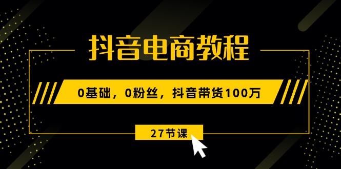 抖音电商教程：0基础，0粉丝，抖音带货100万(27节视频课-网创资源
