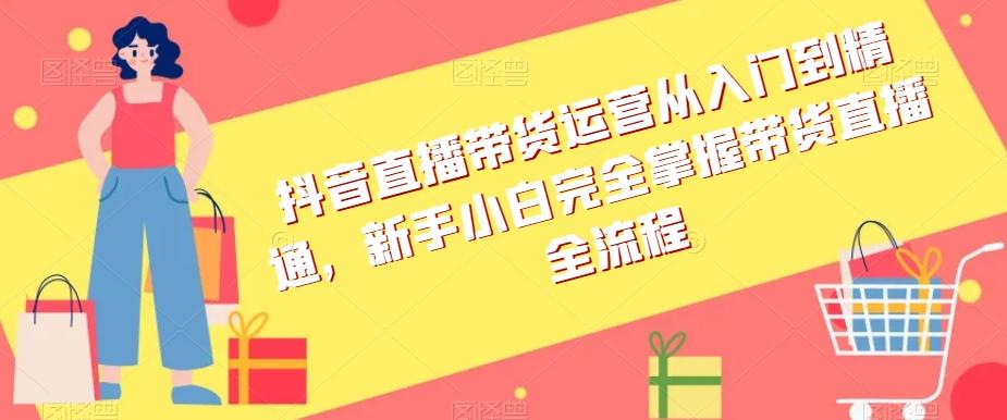 抖音直播带货运营从入门到精通，新手小白完全掌握带货直播全流程-网创资源
