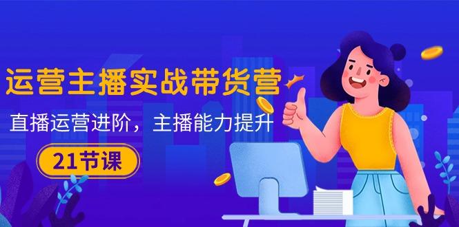 运营主播·实战带货营：直播运营 进阶，主播 能力提升(21节课-网创资源
