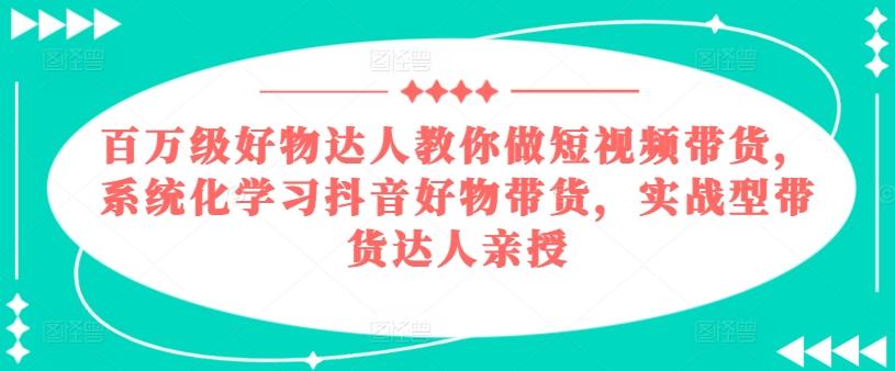 百万级好物达人教你做短视频带货，系统化学习抖音好物带货，实战型带货达人亲授-网创资源