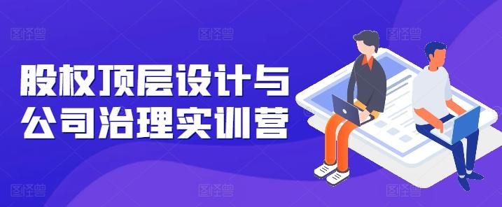 股权顶层设计与公司治理实训营，补全股权短板/守住控制权底线/熟悉4大注册信息/规避3大法律风险-网创资源