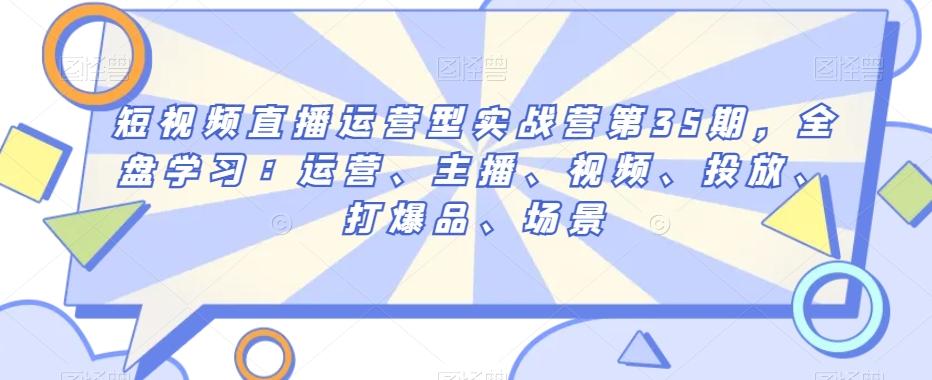 短视频直播运营型实战营第35期，全盘学习：运营、主播、视频、投放、打爆品、场景-网创资源