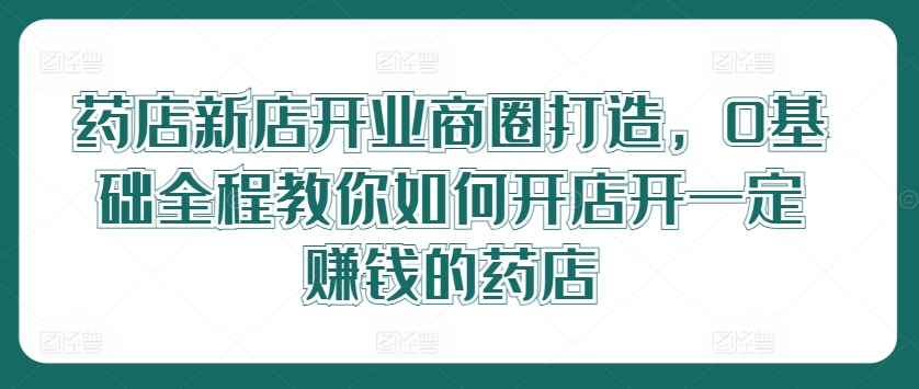 药店新店开业商圈打造，0基础全程教你如何开店开一定赚钱的药店-网创资源