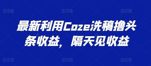 最新利用Coze洗稿撸头条收益，隔天见收益【揭秘】-网创资源