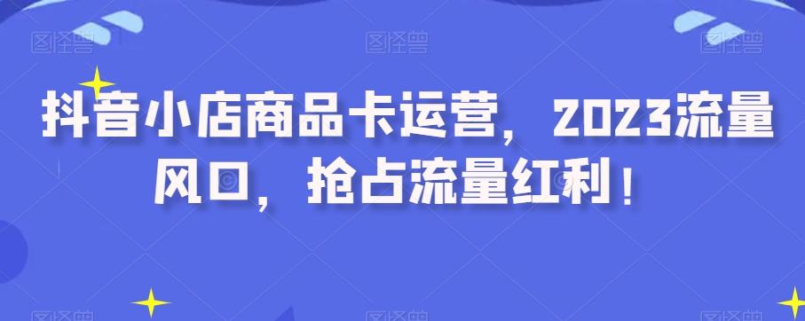 抖音小店商品卡运营，2023流量风口，抢占流量红利！-网创资源
