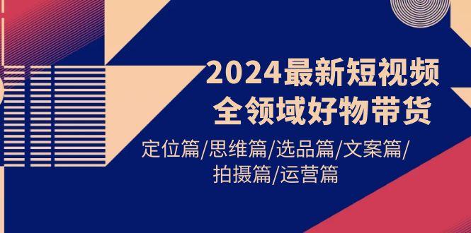 (9818期)2024最新短视频全领域好物带货 定位篇/思维篇/选品篇/文案篇/拍摄篇/运营篇-网创资源