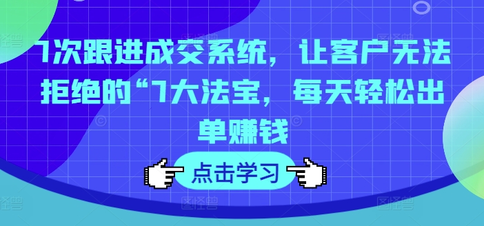 7次跟进成交系统，让客户无法拒绝的“7大法宝，每天轻松出单赚钱-网创资源