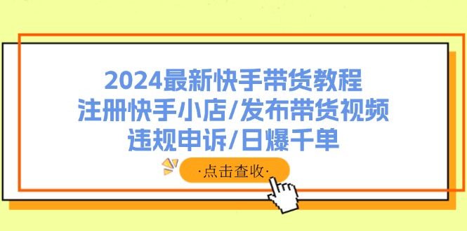 2024最新快手带货教程：注册快手小店/发布带货视频/违规申诉/日爆千单-网创资源