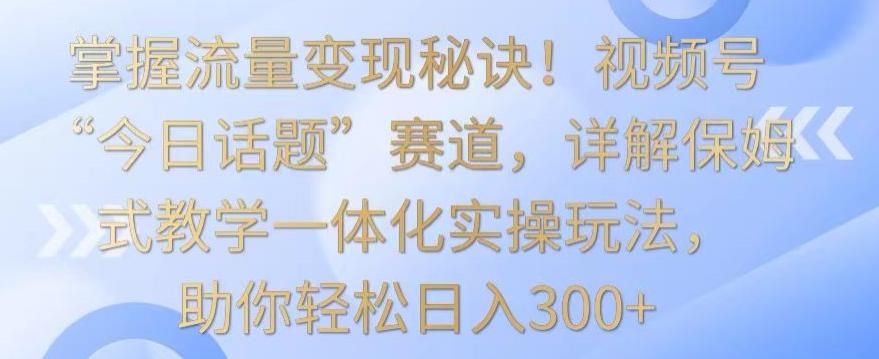 掌握流量变现秘诀！视频号“今日话题”赛道，详解保姆式教学一体化实操玩法，助你轻松日入300+【揭秘】-网创资源