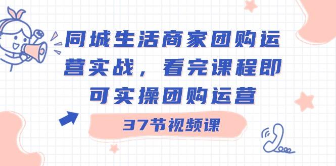 同城生活商家团购运营实战，看完课程即可实操团购运营（37节课）-网创资源